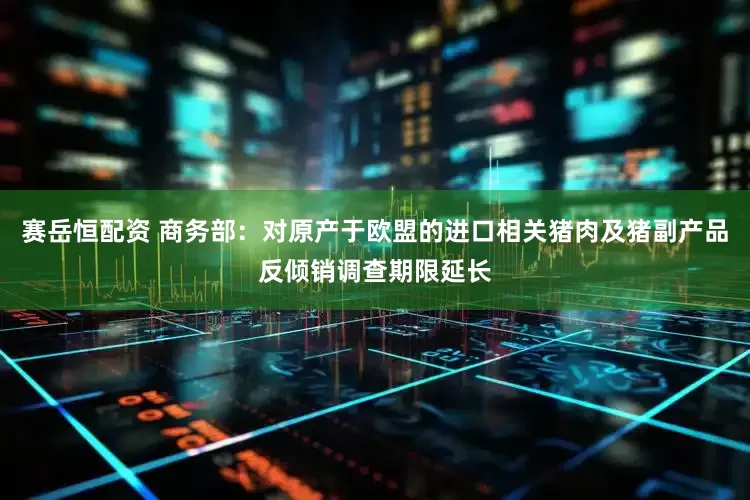 赛岳恒配资 商务部：对原产于欧盟的进口相关猪肉及猪副产品反倾销调查期限延长