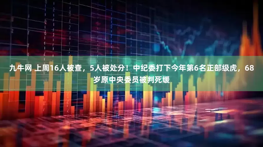 九牛网 上周16人被查，5人被处分！中纪委打下今年第6名正部级虎，68岁原中央委员被判死缓