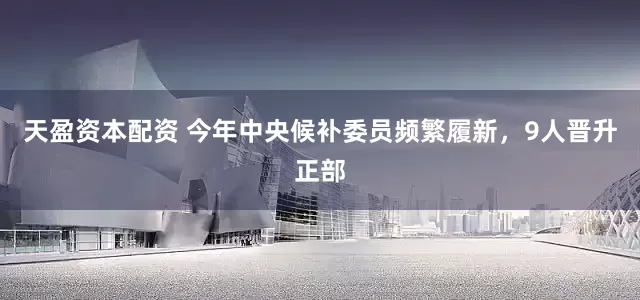天盈资本配资 今年中央候补委员频繁履新，9人晋升正部