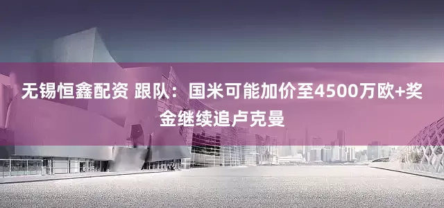 无锡恒鑫配资 跟队：国米可能加价至4500万欧+奖金继续追卢克曼