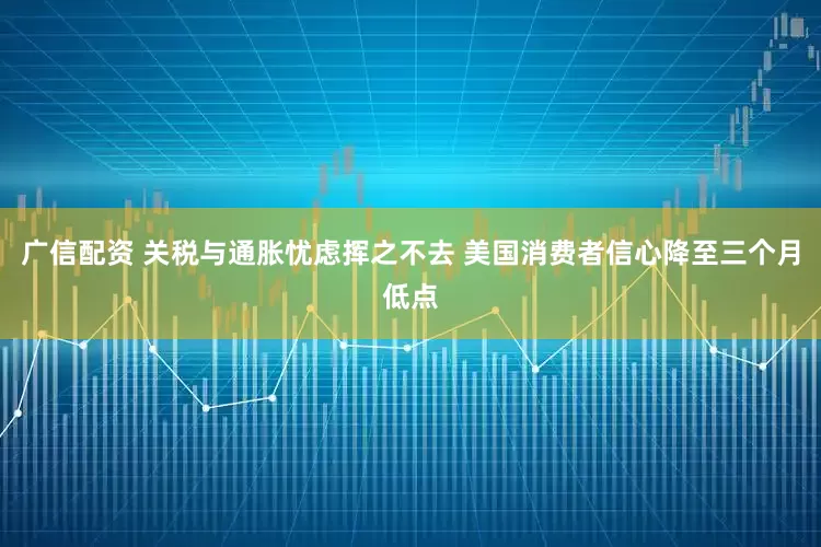 广信配资 关税与通胀忧虑挥之不去 美国消费者信心降至三个月低点