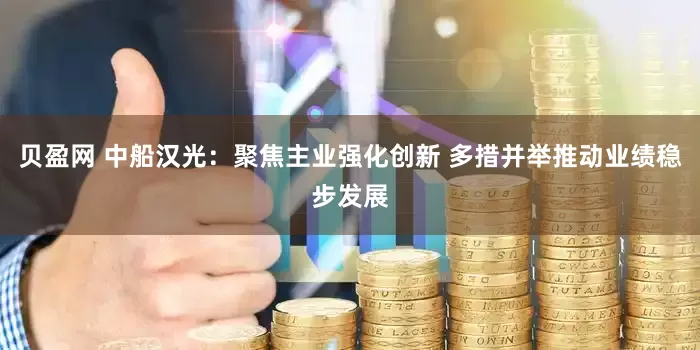 贝盈网 中船汉光：聚焦主业强化创新 多措并举推动业绩稳步发展