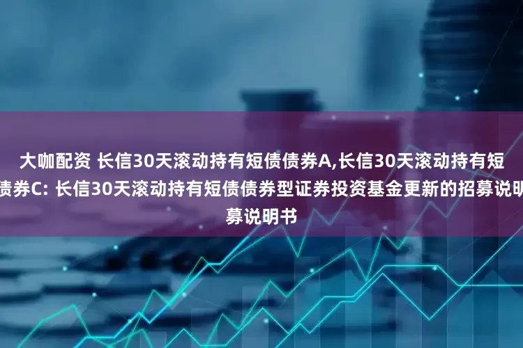 大咖配资 长信30天滚动持有短债债券A,长信30天滚动持有短债债券C: 长信30天滚动持有短债债券型证券投资基金更新的招募说明书