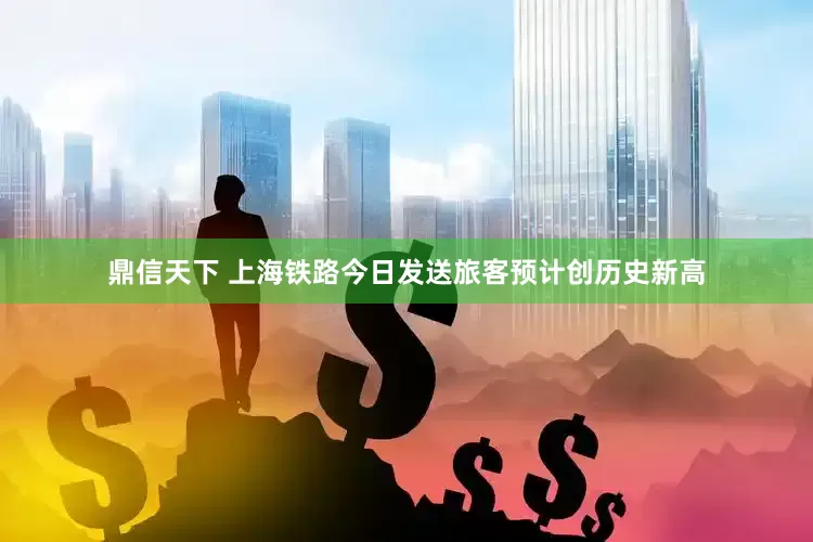 鼎信天下 上海铁路今日发送旅客预计创历史新高