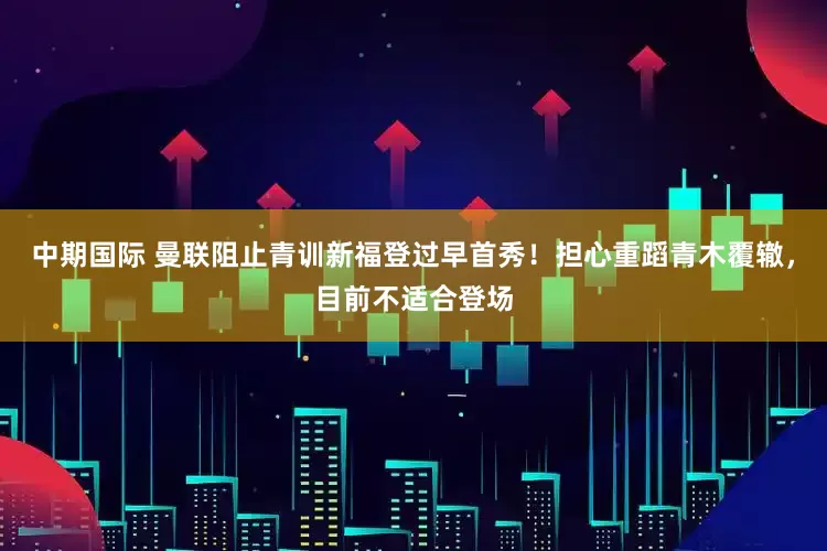 中期国际 曼联阻止青训新福登过早首秀！担心重蹈青木覆辙，目前不适合登场