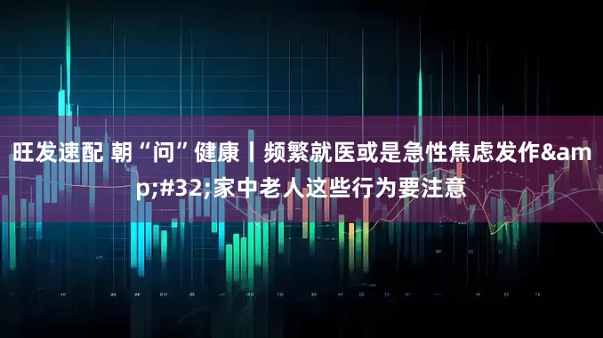 旺发速配 朝“问”健康丨频繁就医或是急性焦虑发作 家中老人这些行为要注意
