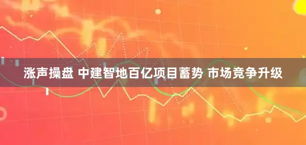 涨声操盘 中建智地百亿项目蓄势 市场竞争升级