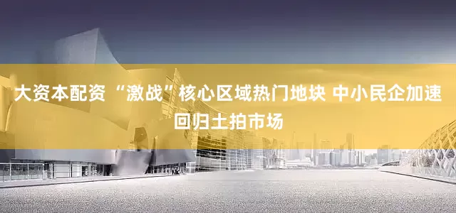 大资本配资 “激战”核心区域热门地块 中小民企加速回归土拍市场