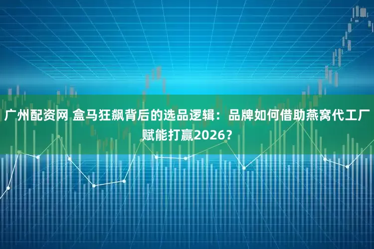 广州配资网 盒马狂飙背后的选品逻辑：品牌如何借助燕窝代工厂赋能打赢2026？