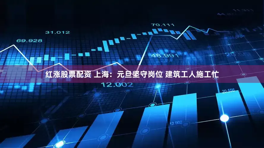 红涨股票配资 上海：元旦坚守岗位 建筑工人施工忙