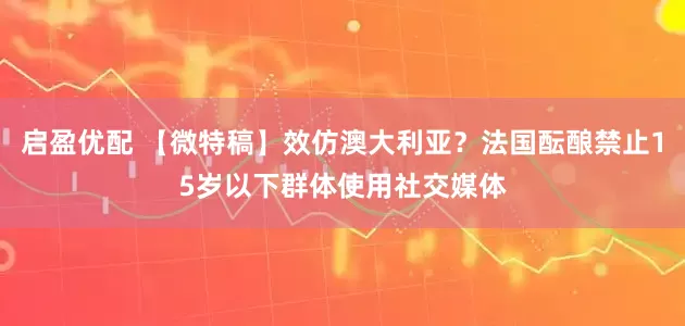 启盈优配 【微特稿】效仿澳大利亚？法国酝酿禁止15岁以下群体使用社交媒体