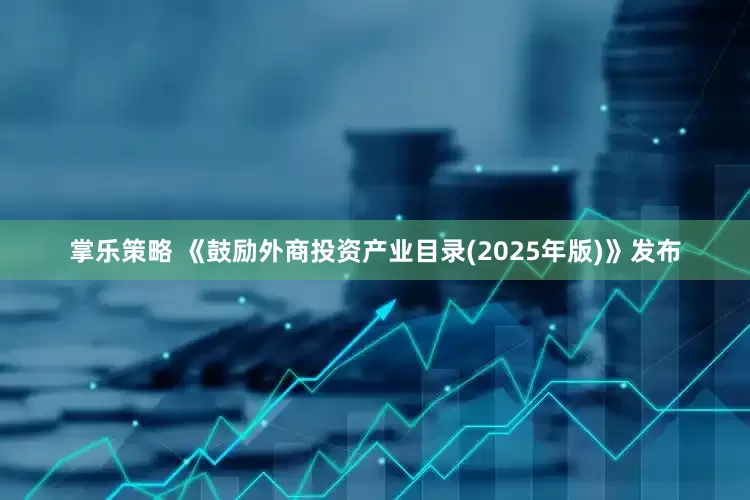 掌乐策略 《鼓励外商投资产业目录(2025年版)》发布