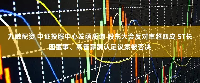 九融配资 中证投服中心发函质询 股东大会反对率超四成 ST长园董事、高管薪酬认定议案被否决