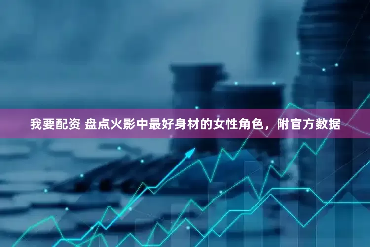 我要配资 盘点火影中最好身材的女性角色，附官方数据