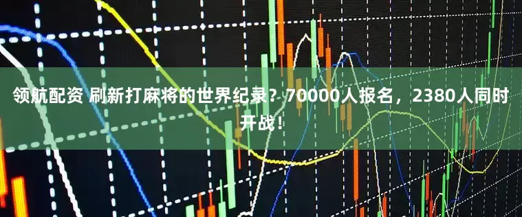 领航配资 刷新打麻将的世界纪录？70000人报名，2380人同时开战！