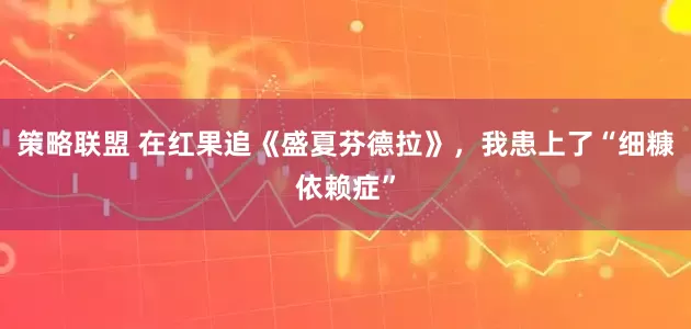 策略联盟 在红果追《盛夏芬德拉》，我患上了“细糠依赖症”