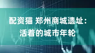 配资猫 郑州商城遗址：活着的城市年轮